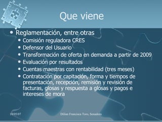Que viene Reglamentación, entre otras Comisión reguladora CRES Defensor del Usuario Transformación de oferta en demanda a partir de 2009 Evaluación por resultados Cuentas maestras con rentabilidad (tres meses) Contratación por capitación, forma y tiempos de presentación, recepción, remisión y revisión de facturas, glosas y respuesta a glosas y pagos e intereses de mora 