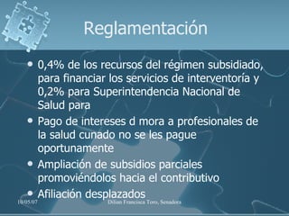 Reglamentación 0,4% de los recursos del régimen subsidiado, para financiar los servicios de interventoría y 0,2% para Superintendencia Nacional de Salud para Pago de intereses d mora a profesionales de la salud cunado no se les pague oportunamente Ampliación de subsidios parciales promoviéndolos hacia el contributivo Afiliación desplazados 