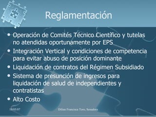 Reglamentación Operación de Comités Técnico Científico y tutelas no atendidas oportunamente por EPS Integración Vertical y condiciones de competencia para evitar abuso de posición dominante Liquidación de contratos del Régimen Subsidiado Sistema de presunción de ingresos para liquidación de salud de independientes y contratistas Alto Costo 