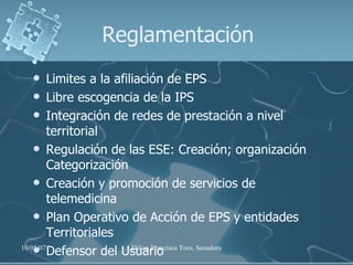 Reglamentación Limites a la afiliación de EPS Libre escogencia de la IPS Integración de redes de prestación a nivel territorial Regulación de las ESE: Creación; organización Categorización Creación y promoción de servicios de telemedicina Plan Operativo de Acción de EPS y entidades Territoriales Defensor del Usuario 