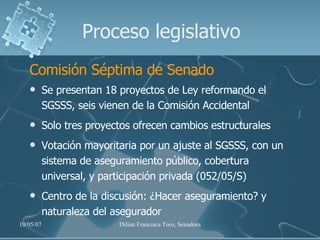 Proceso legislativo Comisión Séptima de Senado Se presentan 18 proyectos de Ley reformando el SGSSS, seis vienen de la Comisión Accidental Solo tres proyectos ofrecen cambios estructurales Votación mayoritaria por un ajuste al SGSSS, con un sistema de aseguramiento público, cobertura universal, y participación privada (052/05/S) Centro de la discusión: ¿Hacer aseguramiento? y  naturaleza del asegurador 