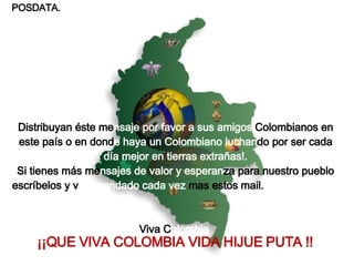 POSDATA. Distribuyan éste me nsaje por favor a sus amigos  Colombianos en este país o en dond e haya un Colombiano luchan do por ser cada  día mejor en tierras extrañas!. Si tienes más me nsajes de valor y esperan za para nuestro pueblo escríbelos y v e agrandado cada vez  mas estos mail.  Viva C olombia     ¡¡QUE VIVA COLOMBIA VIDA HIJUE PUTA !!   