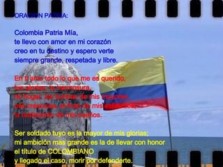 ORACION PATRIA: Colombia Patria Mía, te llevo con amor en mi corazón creo en tu destino y espero verte  siempre grande, respetada y libre.   En ti amo todo lo que me es querido, tus glorias, tu hermosura, mi hogar, las tumbas de mis mayores, mis creencias, el fruto de mis esfuerzos, la realización de mis sueños.   Ser soldado tuyo es la mayor de mis glorias; mi ambición mas grande es la de llevar con honor el título de COLOMBIANO y llegado el caso, morir por defenderte.   