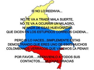 SI NO LO REENVIA...  NO TE VA A TRAER MALA SUERTE,  NO TE VA A OCURRIR UN MILAGRO, NI NADA DE ESAS HUEVONADAS QUE DICEN EN LOS ESTUPIDOS CORREOS CADENA... PERO SI LO HACES...SIMPLEMENTE ESTAS DEMOSTRANDO QUE ERES UNO DE ESOS MUCHOS COLOMBIANOS VERRACOS QUE VALEMOS LA PENA!!! POR FAVOR.....REENVIENLO A TODOS SUS CONTACTOS......MUCHAS GRACIAS   
