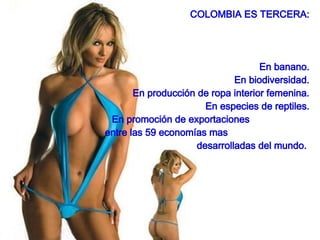 COLOMBIA ES TERCERA: En banano. En biodiversidad. En producción de ropa interior femenina. En especies de reptiles. En promoción de exportaciones  entre las 59 economías mas  desarrolladas del mundo.  