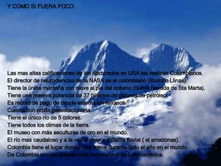 Y COMO SI FUERA POCO: Las mas altas calificaciones de los doctorados en USA las realizan Colombianos. El director de neurociencias de la NASA es el colombiano (Rodolfo Llinas). Tiene la única montaña con nieve al pie del océano (Sierra Nevada de Sta Marta). Tiene una reserva potencial de 37 billones de galones de petróleo. Es record de pago de deuda externa sin retrasos. Cuenta con orbita geoestacionaria. Tiene el único río de 5 colores. Tiene todos los climas de la tierra. El museo con más esculturas de oro en el mundo. El río mas caudaloso y a la vez el mayor sistema fluvial ( el amazonas). Colombia tiene el lugar donde más llueve durante todo el año en el mundo. De Colombia son los artistas más reconocidos de Latinoamérica.   