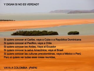Y DIGAN SI NO ES VERDAD? Si quiere conocer el Caribe, vaya a Cuba o a República Dominicana Si quiere conocer el Pacifico, vaya a Chile Si quiere conocer los Andes, Vaya al Ecuador Si quiere conocer la selva Amazónica, vaya al Brasil Si quiere conocer las culturas precolombinas, vaya a México o Perú Pero si quiere ver todas esas cosas reunidas, VAYA A COLOMBIA  ¡PAPA!   