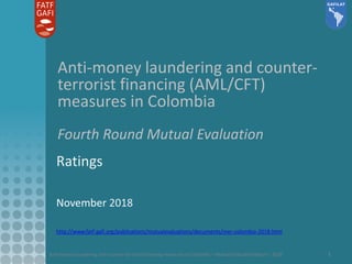 Anti-money laundering and counter-terrorist financing measures in Colombia – Mutual Evaluation Report - 2018 1
Anti-money laundering and counter-
terrorist financing (AML/CFT)
measures in Colombia
Fourth Round Mutual Evaluation
Ratings
November 2018
http://www.fatf-gafi.org/publications/mutualevaluations/documents/mer-colombia-2018.html
 