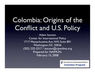 Colombia: Origins of the
Conﬂict and U.S. Policy
                Adam Isacson
       Center for International Policy
    1717 Massachusetts Ave NW, Suite 801
           Washington DC 20036
   (202) 232-3317 / isacson@ciponline.org
           Prepared for NAIMUN,
              February 15, 2008