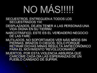 NO MÁS!!!!! SECUESTROS, ENTREGUEN A TODOS LOS SECUESTRADOS YA! DESPLAZADOS, DEJEN TENER A LAS PERSONAS UNA VIDA DIGNA EN SU TIERRA! NARCOTRÁFICO, ESTE ES EL VERDADERO NEGOCIO DE LAS FARC MUTILADOS, NO SOPORTAMOS VER MÁS NIÑOS SIN PIERNAS, BRAZOS O CIEGOS; SÓLO PORQUE RETIRAR DICHAS MINAS RESULTA ANTIECONÓMICO PARA EL MOVIMIENTO “REVOLUCIONARIO” MUERTOS, POR ESTA VIOLENCIA ABSURDA QUE CARCOME CADA DÍA LAS ESPERANZAS DE UN PUEBLO CANSADO DE SUFRIR. 