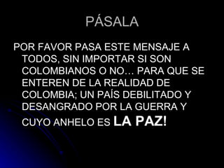 PÁSALA POR FAVOR PASA ESTE MENSAJE A TODOS, SIN IMPORTAR SI SON COLOMBIANOS O NO… PARA QUE SE ENTEREN DE LA REALIDAD DE COLOMBIA; UN PAÍS DEBILITADO Y DESANGRADO POR LA GUERRA Y CUYO ANHELO ES  LA PAZ! 