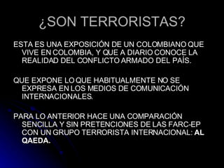 ¿SON TERRORISTAS? ESTA ES UNA EXPOSICIÓN DE UN COLOMBIANO QUE VIVE EN COLOMBIA, Y QUE A DIARIO CONOCE LA REALIDAD DEL CONFLICTO ARMADO DEL PAÍS. QUE EXPONE LO QUE HABITUALMENTE NO SE EXPRESA EN LOS MEDIOS DE COMUNICACIÓN INTERNACIONALES. PARA LO ANTERIOR HACE UNA COMPARACIÓN SENCILLA Y SIN PRETENCIONES DE LAS FARC-EP CON UN GRUPO TERRORISTA INTERNACIONAL:  AL QAEDA. 