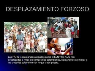 DESPLAZAMIENTO FORZOSO Las FARC y otros grupos armados como el ELN y las AUC han desplazados a miles de campesinos colombianos, obligándolos a emigrar a las ciudades solamente con lo que traen puesto. 