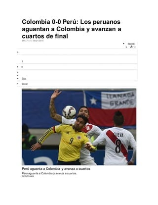 Colombia 0-0 Perú: Los peruanos
aguantan a Colombia y avanzan a
cuartos de finalEFE | Fecha: 06/21/2015
 Imprimir
 A+ A-

3
 0


 Foro
 Enviar
Perú aguanta a Colombia y avanza a cuartos
Perú aguanta a Colombia y avanza a cuartos.
Getty Images
 