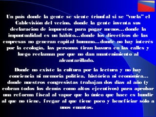 Un país donde la gente se siente triunf al si se “vuela” el
Cablevisión del vecino, donde la gente inventa sus
declaracion de impuestos para pagar menos… donde la
impuntualidad es un hábito… donde los directivos de las
empresas no generan capital humano… donde no hay interés
por la ecología, las personas tiran basura en las calles y
luego reclaman por que no dan mantenimiento al
alcantarillado.
Donde no existe la cultura por la lectura y no hay
conciencia ni memoria política, histórica ni económica…
donde nuestros congresistas trabajan dos días al año (y
cobran todos los demás como altos ejecutivos) para aprobar
una ref orma f iscal al vapor que lo único que hace es hundir
al que no tiene, f regar al que tiene poco y benef iciar sólo a
unos cuantos.

 