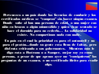 P
ertenezco a un país donde las licencias de conducir y los
certif icados médicos se “compran” sin hacer ningún examen.
Donde sube al bus una persona de edad, o una mujer con
niño en brazos o algún minusválido y quien viene sentado se
hace el dormido para no cederlo. . . La solidaridad no
existe. No compartimos nada con nadie.
Un país en el cual la prioridad es para el automóvil y no
para el peatón… donde su gente esta llena de f altas, pero
disf ruta criticando a sus gobernantes. Mientras más le
digo rata a P
astrana o a Samper, mejor soy yo como
persona, a pesar de que apenas ayer me “consiguieron” las
preguntas de un examen, o un certif icado ilicito para evadir
algo.

 