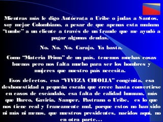 Mientras más le digo Autócrata a Uribe o judas a Santos,
soy mejor Colombiano, a pesar de que apenas esta mañana
“tumbe” a un cliente a través de un f raude que me ayudó a
pagar algunas deudas.
No. No. No. Carajo. Ya basta.
Como “Materia P
rima” de un país, tenemos muchas cosas
buenas pero nos f alta mucho para ser los hombres y
mujeres que nuestro país necesita.
Esos def ectos, esa “VIVEZA CR
IOLLA” congénita, esa
deshonestidad a pequeña escala que crece hasta convertirse
en casos de escándalo, esa f alta de calidad humana, más
que B
arco, Gaviria, Samper, P
astrana o Uribe, es lo que
nos tiene real y f rancamente mal, porque estos no han sido
ni más ni menos, que nuestros presidentes, nacidos aquí, no
en otra parte. . .

 
