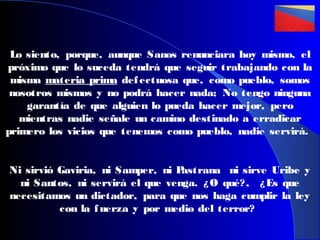 Lo siento, porque, aunque Sanos renunciara hoy mismo, el
próximo que lo suceda tendrá que seguir trabajando con la
misma materia prima def ectuosa que, como pueblo, somos
nosotros mismos y no podrá hacer nada; No tengo ninguna
garantía de que alguien lo pueda hacer mejor, pero
mientras nadie señale un camino destinado a erradicar
primero los vicios que tenemos como pueblo, nadie servirá.
Ni sirvió Gaviria, ni Samper, ni P
astrana ni sirve Uribe y
ni Santos, ni servirá el que venga. ¿ O qué? , ¿ Es que
necesitamos un dictador, para que nos haga cumplir la ley
con la f uerza y por medio del terror?

 