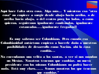 Aquí hace f alta otra cosa. Algo más… Y mientras esa "otra
cosa" no empiece a surgir desde abajo hacia arriba, o de
arriba hacia abajo, o del centro para los lados, o como
quieran, seguiremos igualmente condenados, igualmente
estancados. . . . igualmente f regados!!!
Es muy sabroso ser Colombiano. P
ero cuando esa
Colombianidad autóctona empieza a hacerle daño a nuestras
posibilidades de desarrollo como Nación, ahí la cosa
cambia. . .
No encendamos una velita a los santos, a ver si nos mandan
un Mesías. Nosotros tenemos que cambiar, un nuevo
presidente con los mismos Colombianos no podrá hacer
nada. Está muy claro. . . . . . Somos nosotros los que tenemos
que cambiar. "

 