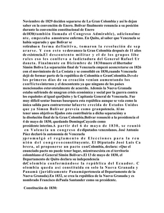 Noviembre de 1829 deciden separarse de La Gran Colombia y así lo dejan
saber en la convención de Enero. Bolívar finalmente renuncia a su posición
durante la convención constitucional de Enero
de1830( t a m b i é n l l a m a d a e l C o n g r e s o A d m i r a b l e ) , a d i c i o n a l m e
n t e , e m p e z a b a a mostrarse enfermo. En Quito, al saber que Venezuela se
había separado y que Bolívar se
retirabae n f o r m a d e f i n i t i v a , t o m a r o n l a r e s o l u c i ó n d e s e p
a r a r s e . Y c o n e s t o s e desvanece la Gran Colombia después de 11 años
de existencia.E l d e s c o n t e n t o m i l i t a r y e l d e l o s g r u p o s l i b e
r a l e s e s o l e s c o n l l e v a a l a dictadura del General Rafael Ur
d a n e t a . F i n a l m e n t e e n D i c i e m b r e d e 1 8 3 0 muere el libertador
Simón Bolíva La separación final de Venezuela empezó aconcretarse en 1826
con el movimiento de La Cosiata y se consolidó en 1830,cuando Venezuela
dejó de formar parte de la república de Colombia o GranColombia.D e s d e
los primeros días de su creación venían aumentando l os
c o n f l i c t o s internos y el descontento ya que ninguno de los países
mencionados estuvototalmente de acuerdo. Además la Nueva Granada
estaba sufriendo de unagran crisis económica y social por la guerra contra
los españoles al igual queQuito y la Capitanía General de Venezuela. Fue
muy difícil sentar buenas basespara esta república aunque se veía como la
única salida para contrarrestar laf u e r t e c r e c i d a d e E s t a d o s U n i d o s
q u e y a S i m o n B o l í v a r p r e v e í a c o m o g r a n potencia. Al no
tener unos objetivos fijados esto contribuiría a dicha separacióny a
la disolución final de la Gran Colombia.Bolívar renunció a la presidencia el
4 de mayo de 1830, quedando DomingoCaycedo como
presidente interino.A p a r t i r d e l 6 d e m a y o d e 1 8 3 0 , s e r e u n i ó
 e n V a l e n c i a u n c o n g r e s o d e diputados venezolanos. José Antonio
Páez declaró la autonomía de Venezuela
yp r o m u l g ó e l r e g l a m e n t o d e E l e c c i o n e s p a r a l a r e u
n i ó n d e l c o n g r e s o constituyente. El Diputado José Luis Ca
b r e r a , a l p r o p o n e r s e u n p a c t o c o n Colombia, declara: «Que el
enunciado pacto no puede tener lugar, mientrasexista en el territorio
colombiano el General Simón Bolívar».El 13 de mayo de 1830, el
Departamento de Quito declara su independencia
deC o l o m b i a c o n f o r m á n d o s e l a r e p ú b l i c a d e l E c u a d o r . C
o l o m b i a q u e d a a s í constituida en solo la Nueva Granada y
P a n a m á ( j u r í d i c a m e n t e P a n a m á pertenecía al Departamento de la
Nueva Granada).En 1832, se crea la república de la Nueva Granada y es
nombrado Francisco dePaula Santander como su presidente.

Constitución de 1830:
 