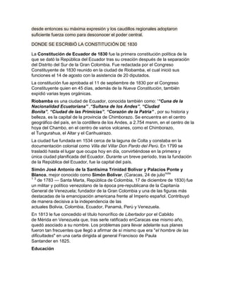 desde entonces su máxima expresión y los caudillos regionales adoptaron
suficiente fuerza como para desconocer el poder central.

DONDE SE ESCRIBIÓ LA CONSTITUCIÓN DE 1830

La Constitución de Ecuador de 1830 fue la primera constitución política de la
que se dató la República del Ecuador tras su creación después de la separación
del Distrito del Sur de la Gran Colombia. Fue redactada por el Congreso
Constituyente de 1830 reunido en la ciudad de Riobamba, el cual inició sus
funciones el 14 de agosto con la asistencia de 20 diputados.
La constitución fue aprobada el 11 de septiembre de 1830 por el Congreso
Constituyente quien en 45 días, además de la Nueva Constitución, también
expidió varias leyes orgánicas.
Riobamba es una ciudad de Ecuador, conocida también como: '“Cuna de la
Nacionalidad Ecuatoriana” ,“Sultana de los Andes”, “Ciudad
Bonita”, “Ciudad de las Primicias”, “Corazón de la Patria” , por su historia y
belleza, es la capital de la provincia de Chimborazo. Se encuentra en el centro
geográfico del país, en la cordillera de los Andes, a 2.754 msnm, en el centro de la
hoya del Chambo, en el centro de varios volcanes, como el Chimborazo,
el Tungurahua, el Altar y el Carihuairazo.
La ciudad fue fundada en 1534 cerca de la laguna de Colta y constaba en la
documentación colonial como Villa del Villar Don Pardo del Perú. En 1799 se
trasladó hasta el lugar que ocupa hoy en día, convirtiéndose en la primera y
única ciudad planificada del Ecuador. Durante un breve período, tras la fundación
de la República del Ecuador, fue la capital del país.
Simón José Antonio de la Santísima Trinidad Bolívar y Palacios Ponte y
Blanco, mejor conocido como Simón Bolívar, (Caracas, 24 de julionota
1 3
    de 1783 — Santa Marta, República de Colombia, 17 de diciembre de 1830) fue
un militar y político venezolano de la época pre-republicana de la Capitanía
General de Venezuela; fundador de la Gran Colombia y una de las figuras más
destacadas de la emancipación americana frente al Imperio español. Contribuyó
de manera decisiva a la independencia de las
actuales Bolivia, Colombia, Ecuador, Panamá, Perú y Venezuela.
En 1813 le fue concedido el título honorífico de Libertador por el Cabildo
de Mérida en Venezuela que, tras serle ratificado enCaracas ese mismo año,
quedó asociado a su nombre. Los problemas para llevar adelante sus planes
fueron tan frecuentes que llegó a afirmar de sí mismo que era "el hombre de las
dificultades" en una carta dirigida al general Francisco de Paula
Santander en 1825.
Educación
 