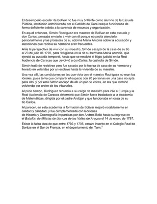 El desempeño escolar de Bolívar no fue muy brillante como alumno de la Escuela
Pública, institución administrada por el Cabildo de Cara casque funcionaba de
forma deficiente debido a la carencia de recursos y organización.
En aquel entonces, Simón Rodríguez era maestro de Bolívar en esta escuela y
don Carlos, pensaba enviarle a vivir con él porque no podía atenderlo
personalmente y las protestas de su sobrina María Antonia sobre la educación y
atenciones que recibía su hermano eran frecuentes.
Ante la perspectiva de vivir con su maestro, Simón escapó de la casa de su tío
el 23 de julio de 1795, para refugiarse en la de su hermana María Antonia, que
ejerció su custodia temporal, hasta que se resolvió el litigio judicial en la Real
Audiencia de Caracas que devolvió a donCarlos, la custodia de Simón.
Simón trató de resistirse pero fue sacado por la fuerza de casa de su hermana y
llevado en volandas por un esclavo hasta la vivienda de su maestro.
Una vez allí, las condiciones en las que vivía con el maestro Rodríguez no eran las
ideales, pues tenía que compartir el espacio con 20 personas en una casa no apta
para ello, y por esto Simón escapó de allí un par de veces, en las que terminó
volviendo por orden de los tribunales.
Al poco tiempo, Rodríguez renunció a su cargo de maestro para irse a Europa y la
Real Audiencia de Caracas determinó que Simón fuera trasladado a la Academia
de Matemáticas, dirigida por el padre Andújar y que funcionaba en casa de su
tío Carlos.
Al parecer, en esta academia la formación de Bolívar mejoró notablemente en
calidad y cantidad, y fue complementada con lecciones
de Historia y Cosmografía impartidas por don Andrés Bello hasta su ingreso en
el Batallón de Milicias de blancos de los Valles de Aragua el 14 de enero de 1797.
Existe la falsa idea de que entre 1793 y 1795, estuvo inscrito en el Colegio Real de
Sorèze en el Sur de Francia, en el departamento del Tarn. 5
 