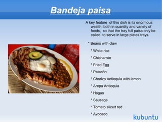 Bandeja paisa
       A key feature of this dish is its enormous
          wealth, both in quantity and variety of
          foods, so that the tray full paisa only be
          called to serve in large plates trays.

        * Beans with claw

          * White rice
          * Chicharrón
          * Fried Egg
          * Patacón
          * Chorizo ​Antioquia with lemon
          * Arepa Antioquia
          * Hogao
          * Sausage
          * Tomato sliced ​red
          * Avocado.
 