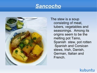 Sancocho

    The stew is a soup
      consisting of meat,
      tubers, vegetables and
      seasonings. Among its
      origins seem to be the
      melting pot Taino,
      Spanish stew, pot rotten
       Spanish and Corsican
      stews, Irish, Danish,
      German, Italian and
      French.
 