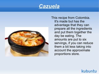 Cazuela
    This recipe from Colombia.
      It's made ​but has the
      advantage that they can
      prepare all the ingredients
      and put them together the
      day be eating. The
      amounts are put to six
      servings, if you can reduce
      them a bit less taking into
      account the approximate
      proportions store.
 