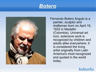Botero

   Fernando Botero Angulo is a
     painter, sculptor and
     draftsman born on April 19,
     1932 in Medellin
     (Colombia). Universal art
     icon, extensive work is
     recognized by children and
     adults alike everywhere. It
     is considered the living
     artist originally from Latin
     America's most recognized
     and quoted in the world
     today.
 