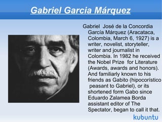 Gabriel Garcia Márquez
           Gabriel José de la Concordia
            García Márquez (Aracataca,
            Colombia, March 6, 1927) is a
            writer, novelist, storyteller,
            writer and journalist in
            Colombia. In 1982 he received
            the Nobel Prize for Literature
            (Awards, awards and honors).
            And familiarly known to his
            friends as Gabito (hipocorístico
             peasant to Gabriel), or its
            shortened form Gabo since
            Eduardo Zalamea Borda
            assistant editor of The
            Spectator, began to call it that.
 