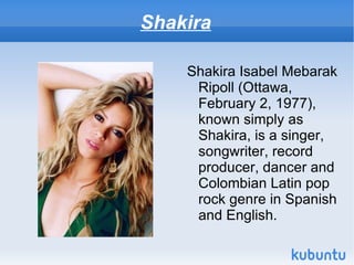 Shakira

    Shakira Isabel Mebarak
     Ripoll (Ottawa,
     February 2, 1977),
     known simply as
     Shakira, is a singer,
     songwriter, record
     producer, dancer and
     Colombian Latin pop
     rock genre in Spanish
     and English.
 