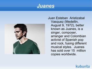 Juanes

   Juan Esteban Aristizabal
     Vasquez (Medellin,
     August 9, 1972), better
     known as Juanes, is a
     singer, composer,
     arranger and Colombian
     activist of Spanish pop
     and rock, fusing different
     musical styles. Juanes
     has sold over 15 million
     copies worldwide.
 