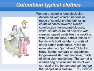 Colombian typical clothes
       Woman dressed in long black skirt
        decorated with colored ribbons or
        made ​of colorful printed fabrics as
        chintz or calico flowered Rouen
        colorido.Las immaculate blouses,
        white, square or round neckline with
        sleeves topped pants like the neckline,
        with Barcelona lace, bobbin letines or
        bands with bodkins.Man consists of
        crude cotton cloth pants, rolled up
        even when not "jornaliando" blanket
        listed, leather sandals or espadrilles,
        long-sleeved shirt and no collar, made
        of white cloth red stripes. The carriel is
        a small bag of skins and hides of wild
        cat, oval at the bottom and pointed top
        that serves as a closure.
 