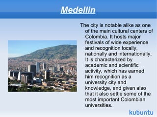 Medellin
    The city is notable alike as one
      of the main cultural centers of
      Colombia. It hosts major
      festivals of wide experience
      and recognition locally,
      nationally and internationally.
      It is characterized by
      academic and scientific
      activity, which has earned
      him recognition as a
      university city and
      knowledge, and given also
      that it also settle some of the
      most important Colombian
      universities.
 