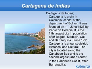 Cartagena de indias
         Cartagena de Indias,
          Cartagena is a city in
          Colombia, capital of the
          department of Bolivar. It was
          founded on 1. ° June 1533 by
          Pedro de Heredia. It is the
          fifth largest city in population
          after Bogota, Medellin, Cali
          and Barranquilla. Since 1991,
          Cartagena is a tourist district,
          Historical and Cultural. The
          city is located along the
          Caribbean Sea and is the
          second largest urban center
          in the Caribbean Coast, after
          Barranquilla.
 