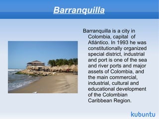 Barranquilla

      Barranquilla is a city in
        Colombia, capital of
        Atlántico. In 1993 he was
        constitutionally organized
        special district, industrial
        and port is one of the sea
        and river ports and major
        assets of Colombia, and
        the main commercial,
        industrial, cultural and
        educational development
        of the Colombian
        Caribbean Region.
 