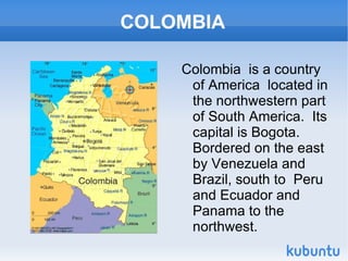 COLOMBIA

    Colombia is a country
     of America located in
     the northwestern part
     of South America. Its
     capital is Bogota.
     Bordered on the east
     by Venezuela and
     Brazil, south to Peru
     and Ecuador and
     Panama to the
     northwest.
 
