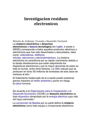 Investigacion residuos
               electronicos



Ministro de Ambiente, Vivienda y Desarrollo Territorial
La chatarra electrónica o desechos
electrónicos o basura tecnológica (en inglés: e-waste o
WEEE) corresponde a todos aquellos productos eléctricos o
electrónicos que han sido desechados o descartados, tales
como: ordenadores, teléfonos
móviles, televisores y electrodomésticos. La chatarra
electrónica se caracteriza por su rápido crecimiento debido a
la rápida obsolescencia que están adquiriendo los
dispositivos electrónicos y por la mayor demanda de estos en
todo el mundo, entre otros factores. La ONU calcula que se
producen en torno 50 millones de toneladas de esta clase de
residuos al año.1
El tratamiento inadecuado de la e-waste puede ocasionar
graves impactos al medio ambiente y poner en riesgo
la salud humana.


De acuerdo a la Organización para la Cooperación y el
Desarrollo Económico (OCDE) un desecho electrónico es
todo dispositivo alimentado por la energía eléctrica cuya vida
útil haya culminado.2
La convención de Basilea por su parte define la chatarra
electrónica como todo equipo o componente electrónico
 