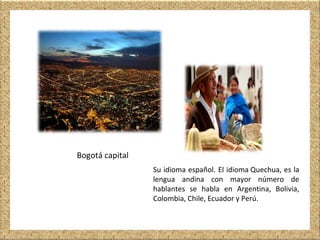 Bogotá capital
Su idioma español. El idioma Quechua, es la
lengua andina con mayor número de
hablantes se habla en Argentina, Bolivia,
Colombia, Chile, Ecuador y Perú.
 