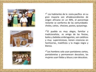  Los habitantes de la costa pacífica en su
gran mayoría son afrodescendientes de
origen africano en un 90%, el porcentaje
restante se conforma de las comunidades
cholos, catios, chocoes, pastos, quiyasinga.
El pueblo es muy alegre, familiar y
tradicionalista, es amigo de las fiestas,
bailes y bebidas embriagantes, son católicos
y muy supersticiosos, tienen creencias en
hechicerías, maleficios y la magia negra y
blanca.
Los hombres solo usan pantalones cortos,
pantalonetas y permanecen descalzos, las
mujeres usan faldas y blusa y son descalzas.
 