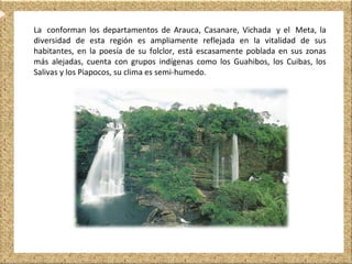 La conforman los departamentos de Arauca, Casanare, Vichada y el Meta, la
diversidad de esta región es ampliamente reflejada en la vitalidad de sus
habitantes, en la poesía de su folclor, está escasamente poblada en sus zonas
más alejadas, cuenta con grupos indígenas como los Guahibos, los Cuibas, los
Salivas y los Piapocos, su clima es semi-humedo.
 