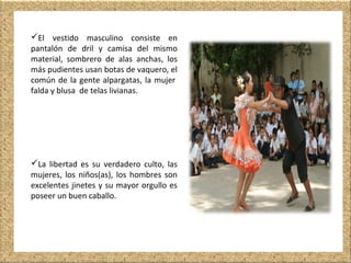 El vestido masculino consiste en
pantalón de dril y camisa del mismo
material, sombrero de alas anchas, los
más pudientes usan botas de vaquero, el
común de la gente alpargatas, la mujer
falda y blusa de telas livianas.
La libertad es su verdadero culto, las
mujeres, los niños(as), los hombres son
excelentes jinetes y su mayor orgullo es
poseer un buen caballo.
 
