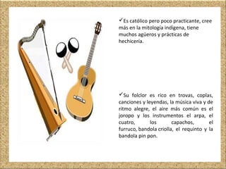 Es católico pero poco practicante, cree
más en la mitología indígena, tiene
muchos agüeros y prácticas de
hechicería.
Su folclor es rico en trovas, coplas,
canciones y leyendas, la música viva y de
ritmo alegre, el aire más común es el
joropo y los instrumentos el arpa, el
cuatro, los capachos, el
furruco, bandola criolla, el requinto y la
bandola pin pon.
 