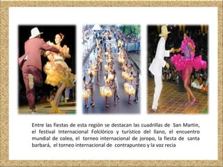 Entre las fiestas de esta región se destacan las cuadrillas de San Martin,
el festival Internacional Folclórico y turístico del llano, el encuentro
mundial de coleo, el torneo internacional de joropo, la fiesta de santa
barbará, el torneo internacional de contrapunteo y la voz recia
 