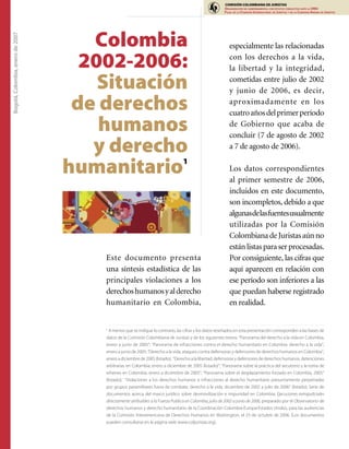 COMISIÓN COLOMBIANA DE JURISTAS
                                                                                                       ORGANIZACIÓN NO GUBERNAMENTAL CON ESTATUS CONSULTIVO ANTE LA ONU
                                                                                                       FILIAL DE LA COMISIÓN INTERNACIONAL DE JURISTAS Y DE LA COMISION ANDINA DE JURISTAS




                                     Colombia
Bogotá, Colombia, enero de 2007




                                                                                                          especialmente las relacionadas

                                    2002-2006:                                                            con los derechos a la vida,
                                                                                                          la libertad y la integridad,

                                      Situación                                                           cometidas entre julio de 2002
                                                                                                          y junio de 2006, es decir,

                                   de derechos                                                            aproximadamente en los
                                                                                                          cuatro años del primer período
                                      humanos                                                             de Gobierno que acaba de
                                                                                                          concluir (7 de agosto de 2002
                                     y derecho                                                            a 7 de agosto de 2006).

                                  humanitario                                   1
                                                                                                          Los datos correspondientes
                                                                                                          al primer semestre de 2006,
                                                                                                          incluidos en este documento,
                                                                                                          son incompletos, debido a que
                                                                                                          algunasdelasfuentesusualmente
                                                                                                          utilizadas por la Comisión
                                                                                                          Colombiana de Juristas aún no
                                                                                                          están listas para ser procesadas.
                                      Este documento presenta                                             Por consiguiente, las cifras que
                                      una síntesis estadística de las                                     aquí aparecen en relación con
                                      principales violaciones a los                                       ese período son inferiores a las
                                      derechos humanos y al derecho                                       que puedan haberse registrado
                                      humanitario en Colombia,                                            en realidad.


                                      1
                                        A menos que se indique lo contrario, las cifras y los datos reseñados en esta presentación corresponden a las bases de
                                      datos de la Comisión Colombiana de Juristas y de los siguientes textos: “Panorama del derecho a la vida en Colombia,
                                      enero a junio de 2005”; “Panorama de infracciones contra el derecho humanitario en Colombia: derecho a la vida”,
                                      enero a junio de 2005; “Derecho a la vida, ataques contra defensoras y defensores de derechos humanos en Colombia”,
                                      enero a diciembre de 2005 (listado); “Derecho a la libertad, defensoras y defensores de derechos humanos, detenciones
                                      arbitrarias en Colombia, enero a diciembre de 2005 (listado)”; “Panorama sobre la práctica del secuestro y la toma de
                                      rehenes en Colombia, enero a diciembre de 2005”; “Panorama sobre el desplazamiento forzado en Colombia, 2005”
                                      (listado); “Violaciones a los derechos humanos e infracciones al derecho humanitario presuntamente perpetradas
                                      por grupos paramilitares fuera de combate, derecho a la vida, diciembre de 2002 a julio de 2006” (listado); Serie de
                                      documentos acerca del marco jurídico sobre desmovilización e impunidad en Colombia; Ejecuciones extrajudiciales
                                      directamente atribuibles a la Fuerza Publica en Colombia, julio de 2002 a junio de 2006, preparado por el Observatorio de
                                      derechos humanos y derecho humanitario de la Coordinación Colombia-Europa-Estados Unidos, para las audiencias
                                      de la Comisión Interamericana de Derechos Humanos en Washington, el 23 de octubre de 2006. (Los documentos
                                      pueden consultarse en la página web www.coljuristas.org).
 