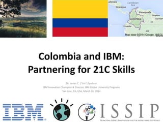 Colombia and IBM:
Partnering for 21C Skills
Dr. James C. (“Jim”) Spohrer
IBM Innovation Champion & Director, IBM Global University Programs
San Jose, CA, USA, March 26, 2014
 