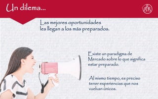 Un dilema… 
Existe un paradigma de Mercado sobre lo que significa estar preparado. 
Al mismo tiempo, es preciso tener experiencias que nos vuelvan únicos. 
Las mejores oportunidades les llegan a los más preparados.  