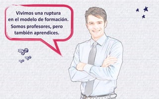 Vivimos una ruptura en el modelo de formación. 
Somos profesores, pero también aprendices.  