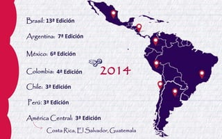 Brasil: 13ª Edición 
Argentina: 7ª Edición 
México: 6ª Edición 
Colombia: 4ª Edición 
Chile: 3ª Edición 
Perú: 3ª Edición 
América Central: 3ª Edición 
2014 
Costa Rica, El Salvador, Guatemala  